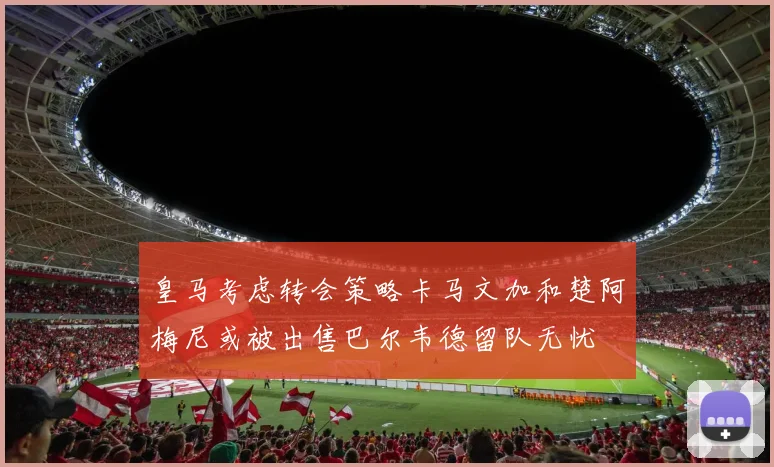 皇马考虑转会策略卡马文加和楚阿梅尼或被出售巴尔韦德留队无忧
