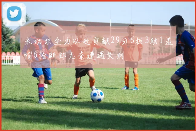 米切尔全力以赴贡献29分6板3助1盖帽6抢断却无奈遭遇失利