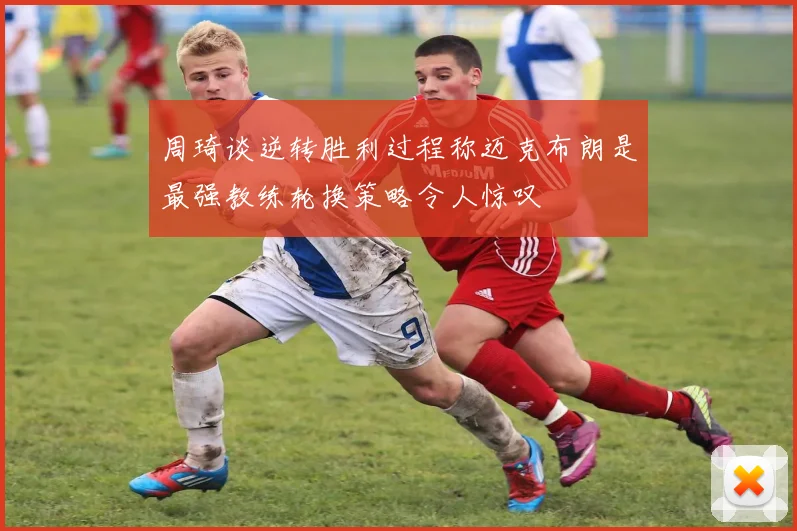 周琦谈逆转胜利过程称迈克布朗是最强教练轮换策略令人惊叹