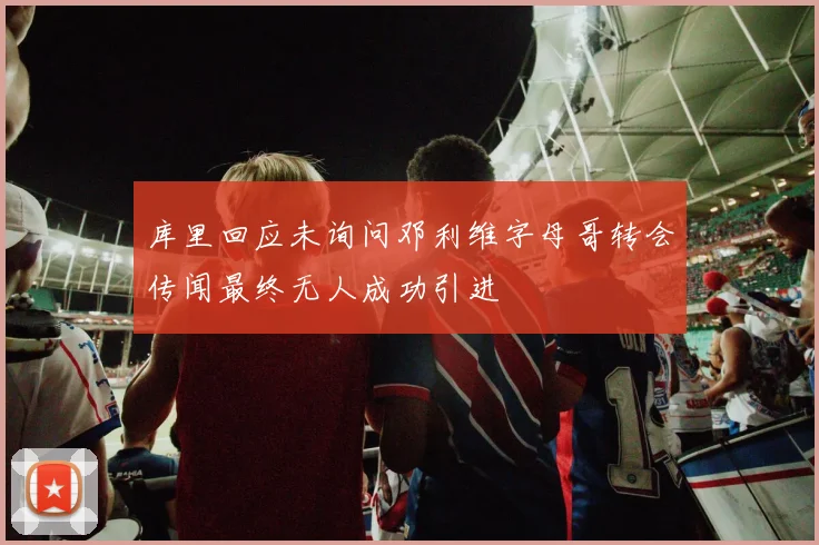 库里回应未询问邓利维字母哥转会传闻最终无人成功引进