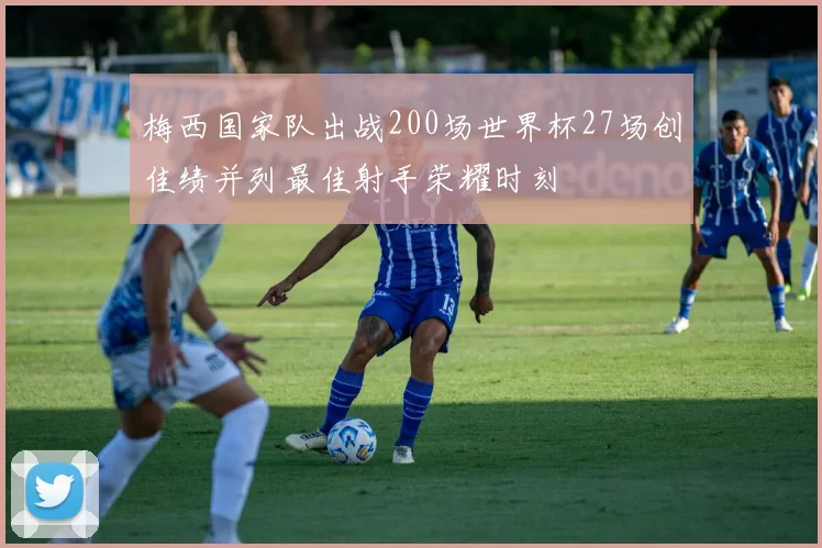 梅西国家队出战200场世界杯27场创佳绩并列最佳射手荣耀时刻