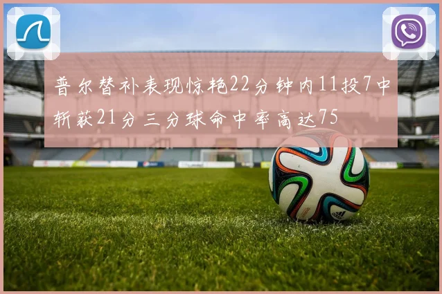 普尔替补表现惊艳22分钟内11投7中斩获21分三分球命中率高达75
