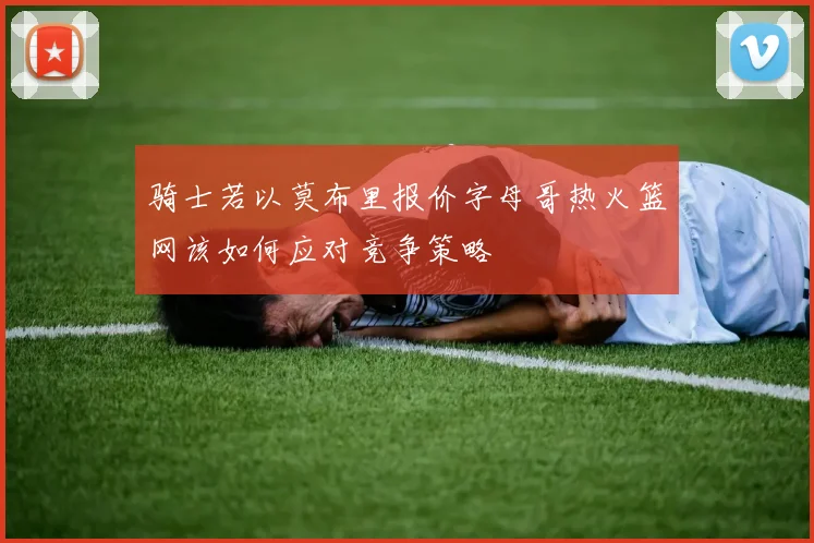 骑士若以莫布里报价字母哥热火篮网该如何应对竞争策略