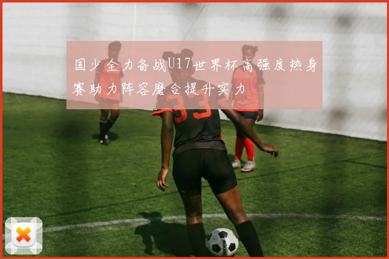 国少全力备战U17世界杯高强度热身赛助力阵容磨合提升实力