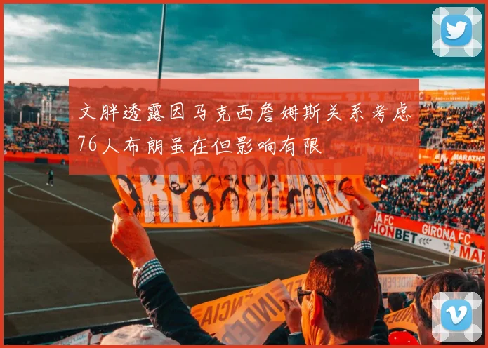 文胖透露因马克西詹姆斯关系考虑76人布朗虽在但影响有限