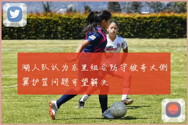 湖人队认为东里组合防守被夸大侧翼护筐问题可望解决