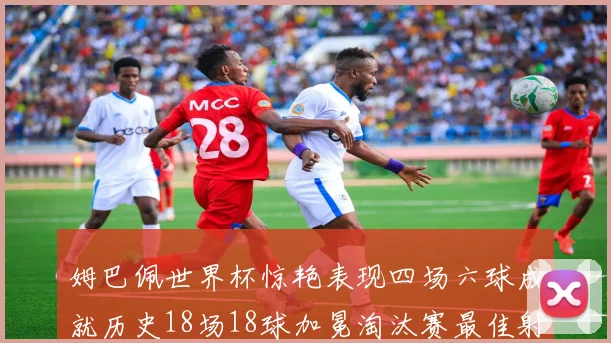姆巴佩世界杯惊艳表现四场六球成就历史18场18球加冕淘汰赛最佳射手