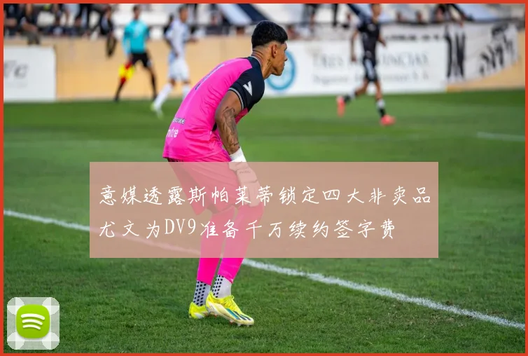 意媒透露斯帕莱蒂锁定四大非卖品尤文为DV9准备千万续约签字费