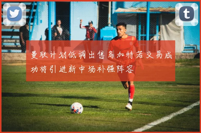 曼联计划低调出售乌加特若交易成功将引进新中场补强阵容