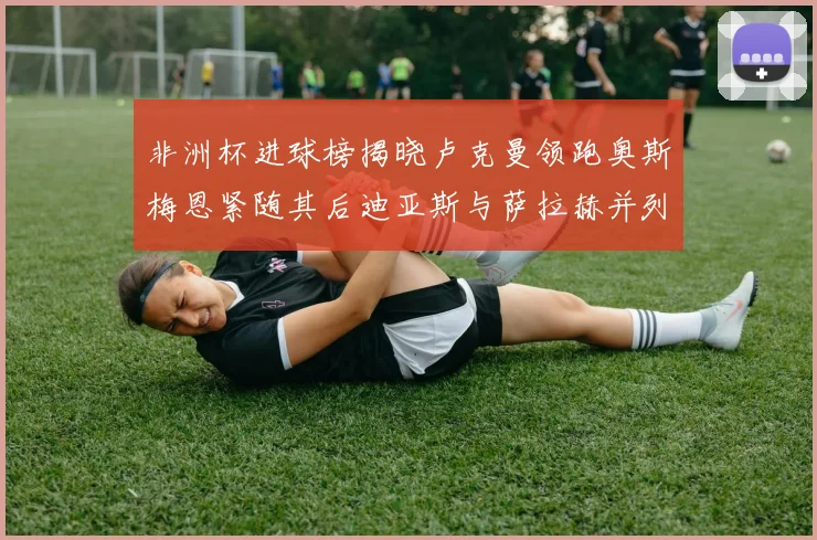 非洲杯进球榜揭晓卢克曼领跑奥斯梅恩紧随其后迪亚斯与萨拉赫并列第三