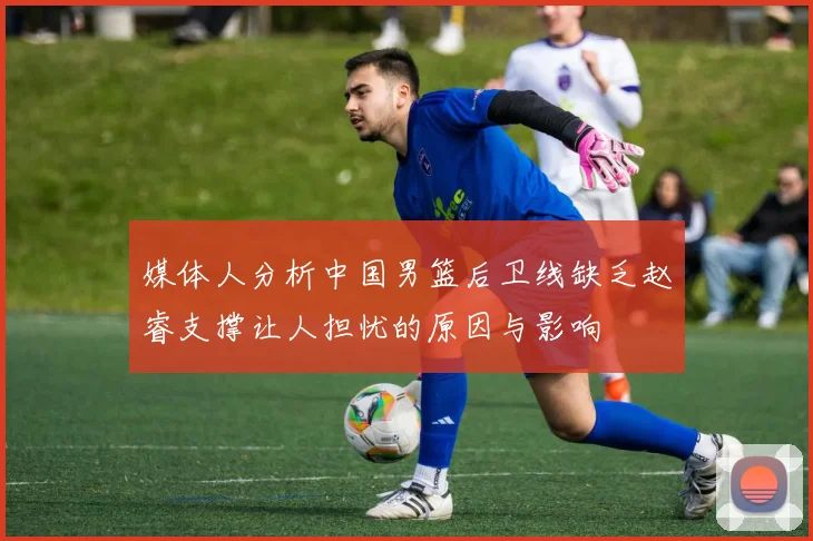 媒体人分析中国男篮后卫线缺乏赵睿支撑让人担忧的原因与影响