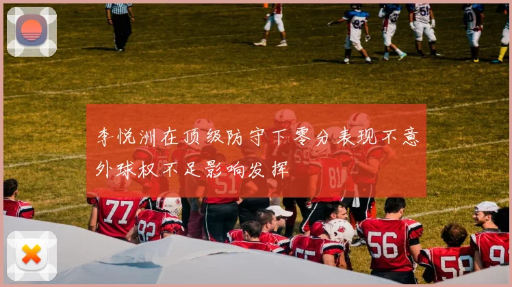 李悦洲在顶级防守下零分表现不意外球权不足影响发挥