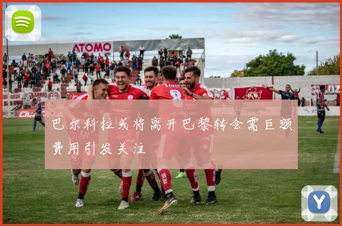 巴尔科拉或将离开巴黎转会需巨额费用引发关注