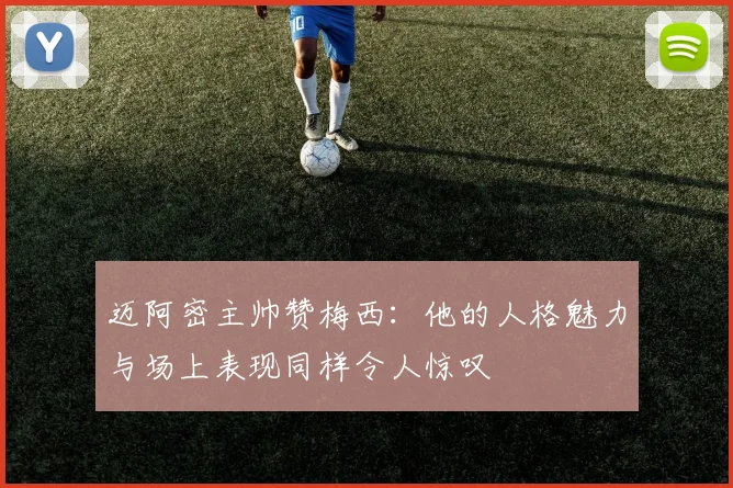 迈阿密主帅赞梅西：他的人格魅力与场上表现同样令人惊叹