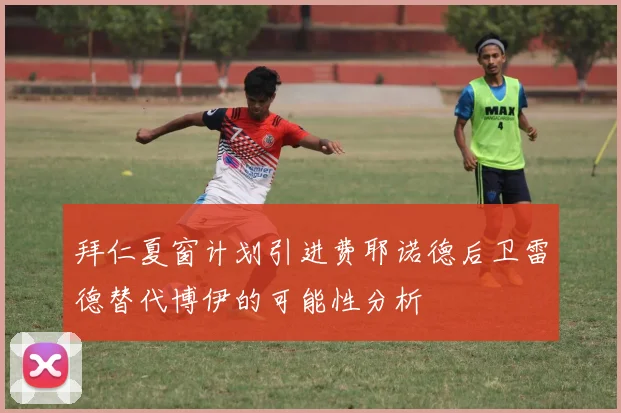 拜仁夏窗计划引进费耶诺德后卫雷德替代博伊的可能性分析