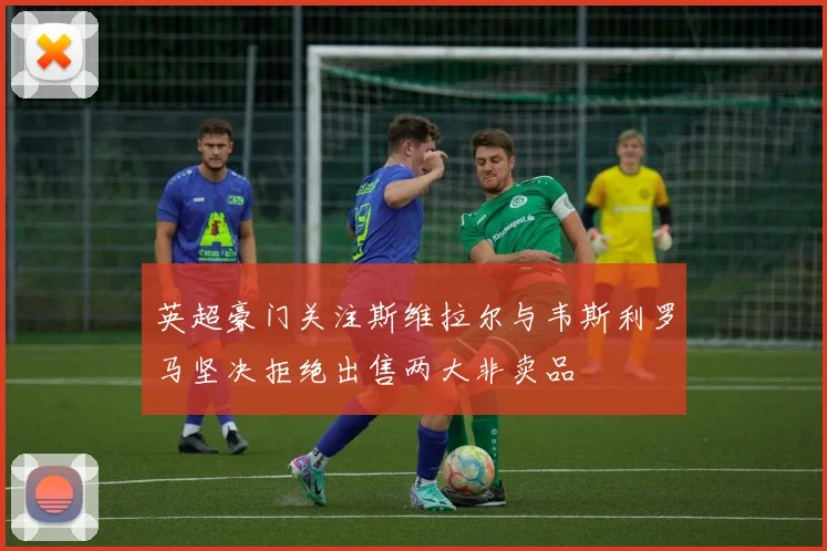 英超豪门关注斯维拉尔与韦斯利罗马坚决拒绝出售两大非卖品