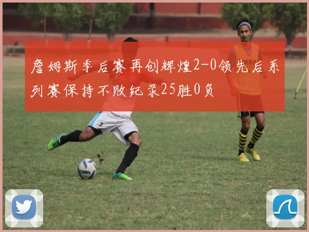 詹姆斯季后赛再创辉煌2-0领先后系列赛保持不败纪录25胜0负