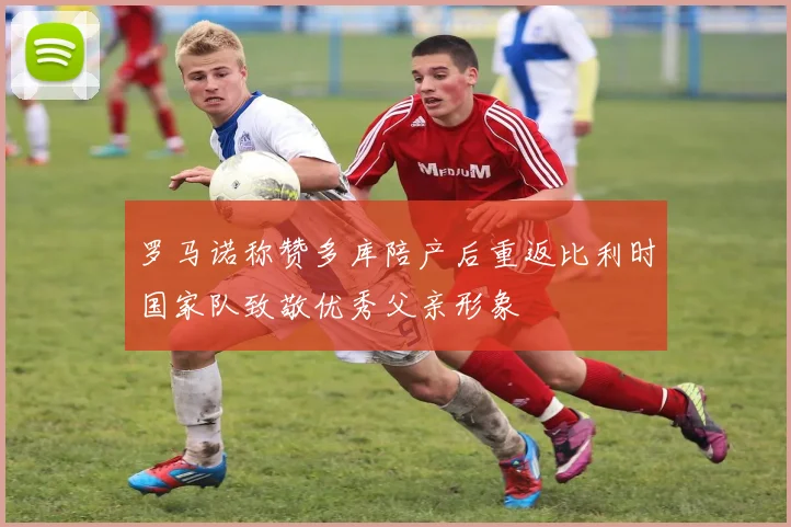 罗马诺称赞多库陪产后重返比利时国家队致敬优秀父亲形象