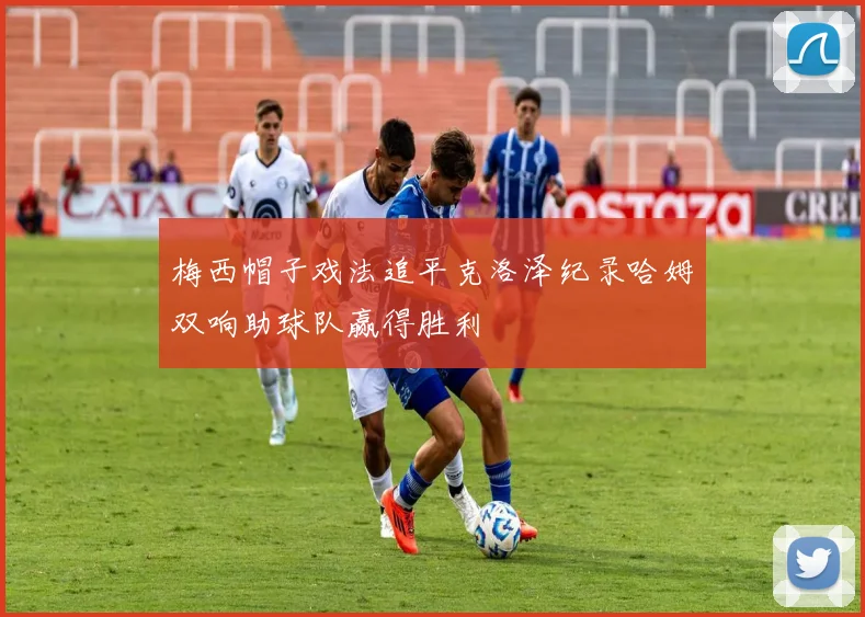 梅西帽子戏法追平克洛泽纪录哈姆双响助球队赢得胜利